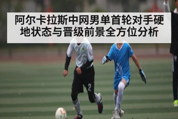 阿尔卡拉斯中网男单首轮对手硬地状态与晋级前景全方位分析