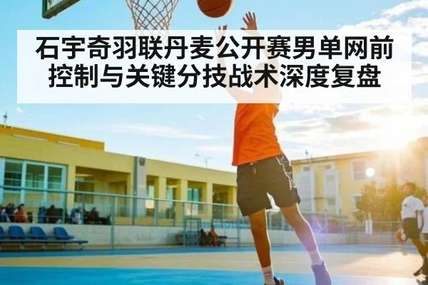 石宇奇羽联丹麦公开赛男单网前控制与关键分技战术深度复盘